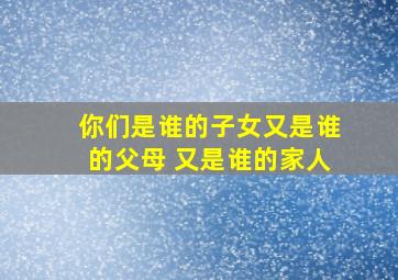 你们是谁的子女又是谁的父母 又是谁的家人